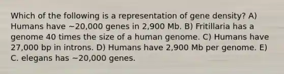 Which of the following is a representation of gene density? A) Humans have ~20,000 genes in 2,900 Mb. B) Fritillaria has a genome 40 times the size of a <a href='https://www.questionai.com/knowledge/kaQqK73QV8-human-genome' class='anchor-knowledge'>human genome</a>. C) Humans have 27,000 bp in introns. D) Humans have 2,900 Mb per genome. E) C. elegans has ~20,000 genes.