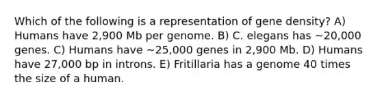 Which of the following is a representation of gene density? A) Humans have 2,900 Mb per genome. B) C. elegans has ~20,000 genes. C) Humans have ~25,000 genes in 2,900 Mb. D) Humans have 27,000 bp in introns. E) Fritillaria has a genome 40 times the size of a human.