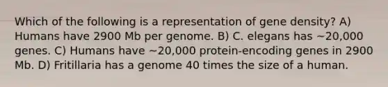 Which of the following is a representation of gene density? A) Humans have 2900 Mb per genome. B) C. elegans has ~20,000 genes. C) Humans have ~20,000 protein-encoding genes in 2900 Mb. D) Fritillaria has a genome 40 times the size of a human.