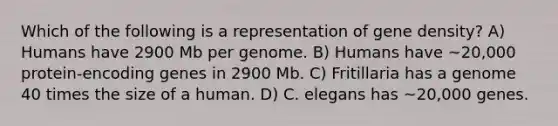 Which of the following is a representation of gene density? A) Humans have 2900 Mb per genome. B) Humans have ~20,000 protein-encoding genes in 2900 Mb. C) Fritillaria has a genome 40 times the size of a human. D) C. elegans has ~20,000 genes.