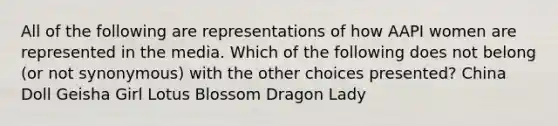 All of the following are representations of how AAPI women are represented in the media. Which of the following does not belong (or not synonymous) with the other choices presented? China Doll Geisha Girl Lotus Blossom Dragon Lady