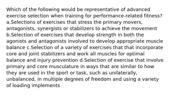 Which of the following would be representative of advanced exercise selection when training for performance-related fitness? a.Selections of exercises that stress the primary movers, antagonists, synergists or stabilizers to achieve the movement b.Selection of exercises that develop strength in both the agonists and antagonists involved to develop appropriate muscle balance c.Selection of a variety of exercises that that incorporate core and joint stabilizers and work all muscles for optimal balance and injury prevention d.Selection of exercise that involve primary and core musculature in ways that are similar to how they are used in the sport or task, such as unilaterally, unbalanced, in multiple degrees of freedom and using a variety of loading implements