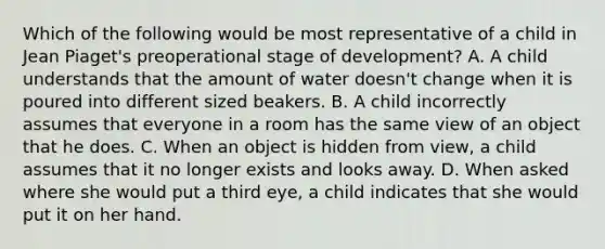 Which of the following would be most representative of a child in Jean Piaget's preoperational stage of development? A. A child understands that the amount of water doesn't change when it is poured into different sized beakers. B. A child incorrectly assumes that everyone in a room has the same view of an object that he does. C. When an object is hidden from view, a child assumes that it no longer exists and looks away. D. When asked where she would put a third eye, a child indicates that she would put it on her hand.