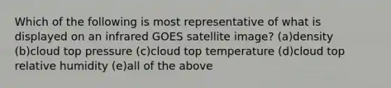 Which of the following is most representative of what is displayed on an infrared GOES satellite image? (a)density (b)cloud top pressure (c)cloud top temperature (d)cloud top relative humidity (e)all of the above