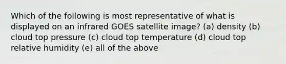 Which of the following is most representative of what is displayed on an infrared GOES satellite image? (a) density (b) cloud top pressure (c) cloud top temperature (d) cloud top relative humidity (e) all of the above