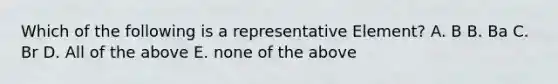 Which of the following is a representative Element? A. B B. Ba C. Br D. All of the above E. none of the above