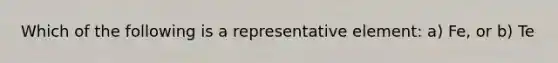 Which of the following is a representative element: a) Fe, or b) Te