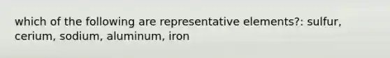 which of the following are representative elements?: sulfur, cerium, sodium, aluminum, iron