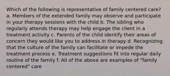 Which of the following is representative of family centered care? a. Members of the extended family may observe and participate in your therapy sessions with the child b. The sibling who regularly attends therapy may help engage the client in a treatment activity c. Parents of the child identify their areas of concern they would like you to address in therapy d. Recognizing that the culture of the family can facilitate or impede the treatment process e. Treatment suggestions fit into regular daily routine of the family f. All of the above are examples of "family centered" care