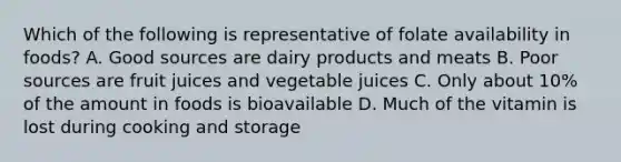 Which of the following is representative of folate availability in foods? A. Good sources are dairy products and meats B. Poor sources are fruit juices and vegetable juices C. Only about 10% of the amount in foods is bioavailable D. Much of the vitamin is lost during cooking and storage