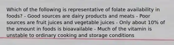 Which of the following is representative of folate availability in foods? - Good sources are dairy products and meats - Poor sources are fruit juices and vegetable juices - Only about 10% of the amount in foods is bioavailable - Much of the vitamin is unstable to ordinary cooking and storage conditions