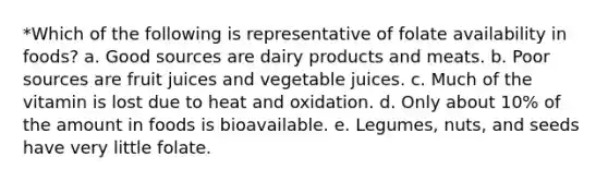 *Which of the following is representative of folate availability in foods? a. Good sources are dairy products and meats. b. Poor sources are fruit juices and vegetable juices. c. Much of the vitamin is lost due to heat and oxidation. d. Only about 10% of the amount in foods is bioavailable. e. Legumes, nuts, and seeds have very little folate.