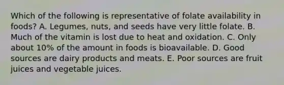 Which of the following is representative of folate availability in foods? A. Legumes, nuts, and seeds have very little folate. B. Much of the vitamin is lost due to heat and oxidation. C. Only about 10% of the amount in foods is bioavailable. D. Good sources are dairy products and meats. E. Poor sources are fruit juices and vegetable juices.