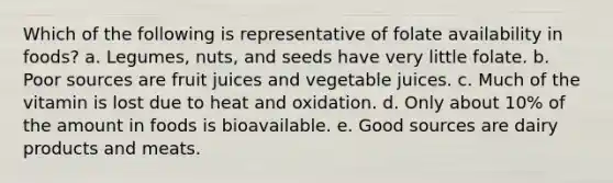 Which of the following is representative of folate availability in foods?​ a. Legumes, nuts, and seeds have very little folate.​ b. ​Poor sources are fruit juices and vegetable juices. c. ​Much of the vitamin is lost due to heat and oxidation. d. ​Only about 10% of the amount in foods is bioavailable. e. ​Good sources are dairy products and meats.