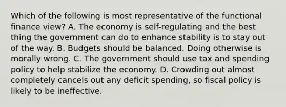 Which of the following is most representative of the functional finance view? A. The economy is self-regulating and the best thing the government can do to enhance stability is to stay out of the way. B. Budgets should be balanced. Doing otherwise is morally wrong. C. The government should use tax and spending policy to help stabilize the economy. D. Crowding out almost completely cancels out any deficit spending, so <a href='https://www.questionai.com/knowledge/kPTgdbKdvz-fiscal-policy' class='anchor-knowledge'>fiscal policy</a> is likely to be ineffective.