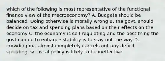 which of the following is most representative of the functional finance view of the macroeconomy? A. Budgets should be balanced. Doing otherwise is morally wrong B. the govt. should decide on tax and spending plans based on their effects on the economy C. the economy is self-regulating and the best thing the govt can do to enhance stability is to stay out the way D. crowding out almost completely cancels out any deficit spending, so fiscal policy is likely to be ineffective