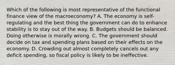 Which of the following is most representative of the functional finance view of the macroeconomy? A. The economy is self-regulating and the best thing the government can do to enhance stability is to stay out of the way. B. Budgets should be balanced. Doing otherwise is morally wrong. C. The government should decide on tax and spending plans based on their effects on the economy. D. Crowding out almost completely cancels out any deficit spending, so fiscal policy is likely to be ineffective.