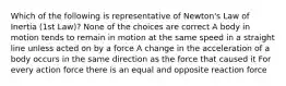 Which of the following is representative of Newton's Law of Inertia (1st Law)? None of the choices are correct A body in motion tends to remain in motion at the same speed in a straight line unless acted on by a force A change in the acceleration of a body occurs in the same direction as the force that caused it For every action force there is an equal and opposite reaction force