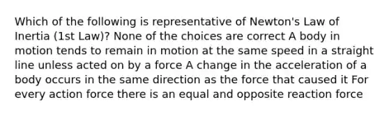 Which of the following is representative of Newton's Law of Inertia (1st Law)? None of the choices are correct A body in motion tends to remain in motion at the same speed in a straight line unless acted on by a force A change in the acceleration of a body occurs in the same direction as the force that caused it For every action force there is an equal and opposite reaction force