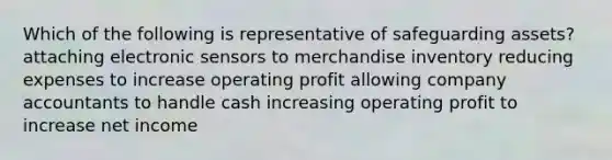 Which of the following is representative of safeguarding​ assets? attaching electronic sensors to merchandise inventory reducing expenses to increase operating profit allowing company accountants to handle cash increasing operating profit to increase net income