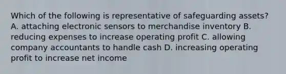 Which of the following is representative of safeguarding​ assets? A. attaching electronic sensors to merchandise inventory B. reducing expenses to increase operating profit C. allowing company accountants to handle cash D. increasing operating profit to increase net income