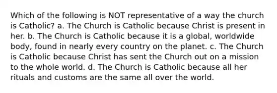 Which of the following is NOT representative of a way the church is Catholic? a. The Church is Catholic because Christ is present in her. b. The Church is Catholic because it is a global, worldwide body, found in nearly every country on the planet. c. The Church is Catholic because Christ has sent the Church out on a mission to the whole world. d. The Church is Catholic because all her rituals and customs are the same all over the world.