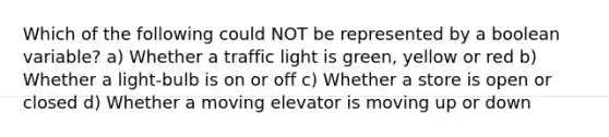 Which of the following could NOT be represented by a boolean variable? a) Whether a traffic light is green, yellow or red b) Whether a light-bulb is on or off c) Whether a store is open or closed d) Whether a moving elevator is moving up or down