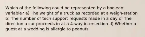 Which of the following could be represented by a boolean variable? a) The weight of a truck as recorded at a weigh-station b) The number of tech support requests made in a day c) The direction a car proceeds in at a 4-way intersection d) Whether a guest at a wedding is allergic to peanuts