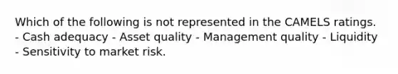 Which of the following is not represented in the CAMELS ratings. - Cash adequacy - Asset quality - Management quality - Liquidity - Sensitivity to market risk.