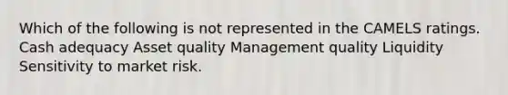 Which of the following is not represented in the CAMELS ratings. Cash adequacy Asset quality Management quality Liquidity Sensitivity to market risk.