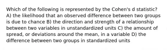 Which of the following is represented by the Cohen's d statistic? A) the likelihood that an observed difference between two groups is due to chance B) the direction and strength of a relationship between two variables in unstandardized units C) the amount of spread, or deviations around the mean, in a variable D) the difference between two groups in standardized units