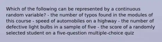 Which of the following can be represented by a continuous random variable? - the number of typos found in the modules of this course - speed of automobiles on a highway - the number of defective light bulbs in a sample of five - the score of a randomly selected student on a five-question multiple-choice quiz