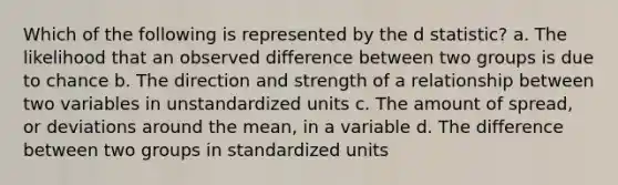 Which of the following is represented by the d statistic? a. The likelihood that an observed difference between two groups is due to chance b. The direction and strength of a relationship between two variables in unstandardized units c. The amount of spread, or deviations around the mean, in a variable d. The difference between two groups in standardized units