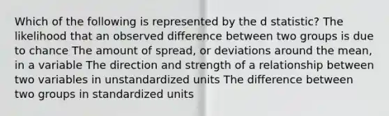 Which of the following is represented by the d statistic? The likelihood that an observed difference between two groups is due to chance The amount of spread, or deviations around the mean, in a variable The direction and strength of a relationship between two variables in unstandardized units The difference between two groups in standardized units