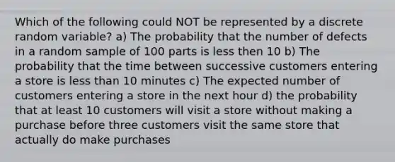 Which of the following could NOT be represented by a discrete random variable? a) The probability that the number of defects in a random sample of 100 parts is less then 10 b) The probability that the time between successive customers entering a store is less than 10 minutes c) The expected number of customers entering a store in the next hour d) the probability that at least 10 customers will visit a store without making a purchase before three customers visit the same store that actually do make purchases