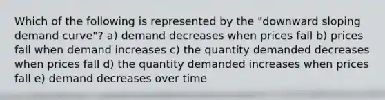 Which of the following is represented by the "downward sloping demand curve"? a) demand decreases when prices fall b) prices fall when demand increases c) the quantity demanded decreases when prices fall d) the quantity demanded increases when prices fall e) demand decreases over time