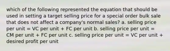 which of the following represented the equation that should be used in setting a target selling price for a special order bulk sale that does not affect a company's normal sales? a. selling price per unit = VC per unit + FC per unit b. selling price per unit = CM per unit + FC per unit c. selling price per unit = VC per unit + desired profit per unit