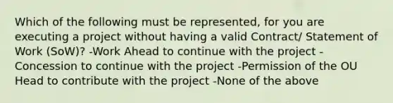 Which of the following must be represented, for you are executing a project without having a valid Contract/ Statement of Work (SoW)? -Work Ahead to continue with the project -Concession to continue with the project -Permission of the OU Head to contribute with the project -None of the above