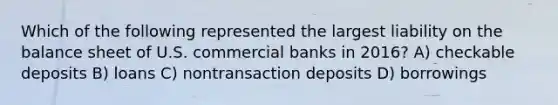 Which of the following represented the largest liability on the balance sheet of U.S. commercial banks in 2016? A) checkable deposits B) loans C) nontransaction deposits D) borrowings