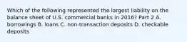 Which of the following represented the largest liability on the balance sheet of U.S. commercial banks in​ 2016? Part 2 A. borrowings B. loans C. non-transaction deposits D. checkable deposits