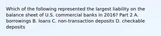 Which of the following represented the largest liability on the balance sheet of U.S. commercial banks in​ 2016? Part 2 A. borrowings B. loans C. non-transaction deposits D. checkable deposits