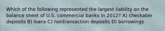 Which of the following represented the largest liability on the balance sheet of U.S. commercial banks in 2012? A) checkable deposits B) loans C) nontransaction deposits D) borrowings