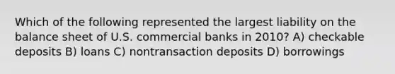 Which of the following represented the largest liability on the balance sheet of U.S. commercial banks in 2010? A) checkable deposits B) loans C) nontransaction deposits D) borrowings