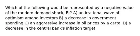 Which of the following would be represented by a negative value of the random demand shock, Et? A) an irrational wave of optimism among investors B) a decrease in government spending C) an aggressive increase in oil prices by a cartel D) a decrease in the central bank's inflation target