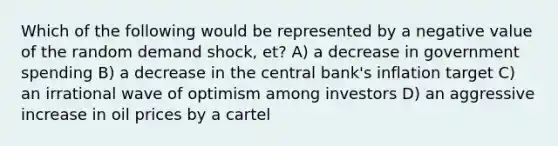 Which of the following would be represented by a negative value of the random demand shock, et? A) a decrease in government spending B) a decrease in the central bank's inflation target C) an irrational wave of optimism among investors D) an aggressive increase in oil prices by a cartel