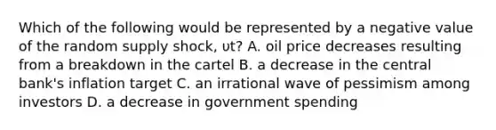 Which of the following would be represented by a negative value of the random supply shock, υt? A. oil price decreases resulting from a breakdown in the cartel B. a decrease in the central bank's inflation target C. an irrational wave of pessimism among investors D. a decrease in government spending