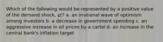 Which of the following would be represented by a positive value of the demand shock, ⍷t? a. an irrational wave of optimism among investors b. a decrease in government spending c. an aggressive increase in oil prices by a cartel d. an increase in the central bank's inflation target