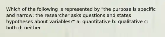 Which of the following is represented by "the purpose is specific and narrow; the researcher asks questions and states hypotheses about variables?" a: quantitative b: qualitative c: both d: neither