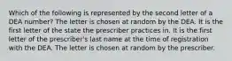 Which of the following is represented by the second letter of a DEA number? The letter is chosen at random by the DEA. It is the first letter of the state the prescriber practices in. It is the first letter of the prescriber's last name at the time of registration with the DEA. The letter is chosen at random by the prescriber.