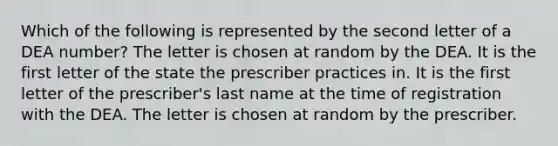 Which of the following is represented by the second letter of a DEA number? The letter is chosen at random by the DEA. It is the first letter of the state the prescriber practices in. It is the first letter of the prescriber's last name at the time of registration with the DEA. The letter is chosen at random by the prescriber.